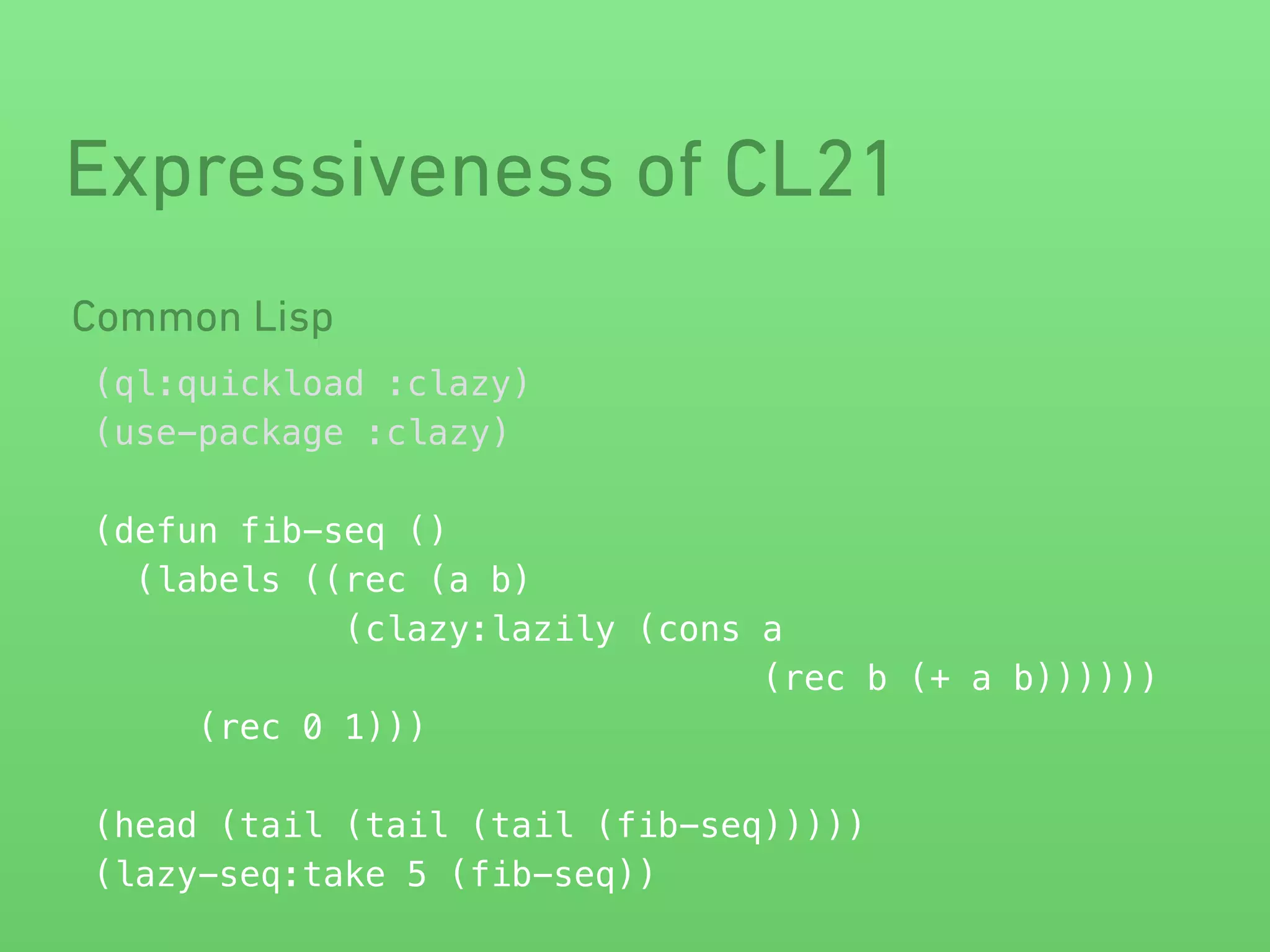 Expressiveness of CL21 
Common Lisp 
(ql:quickload :clazy) 
(use-package :clazy) 
! 
(defun fib-seq () 
(labels ((rec (a b) 
(clazy:lazily (cons a 
(rec b (+ a b)))))) 
(rec 0 1))) 
! 
(head (tail (tail (tail (fib-seq))))) 
(lazy-seq:take 5 (fib-seq)) 
 