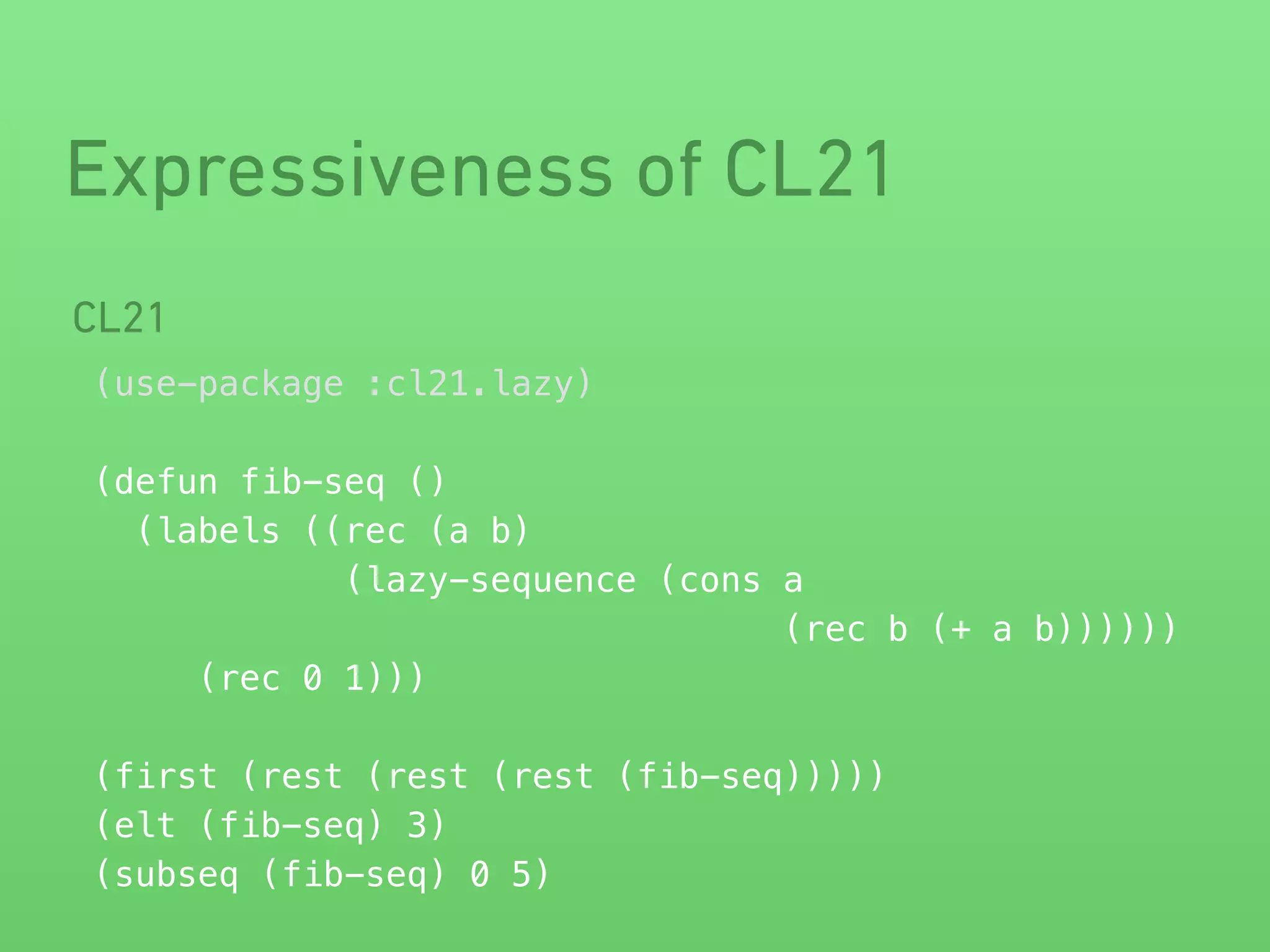Expressiveness of CL21 
CL21 
(use-package :cl21.lazy) 
! 
(defun fib-seq () 
(labels ((rec (a b) 
(lazy-sequence (cons a 
(rec b (+ a b)))))) 
(rec 0 1))) 
! 
(first (rest (rest (rest (fib-seq))))) 
(elt (fib-seq) 3) 
(subseq (fib-seq) 0 5) 
 
