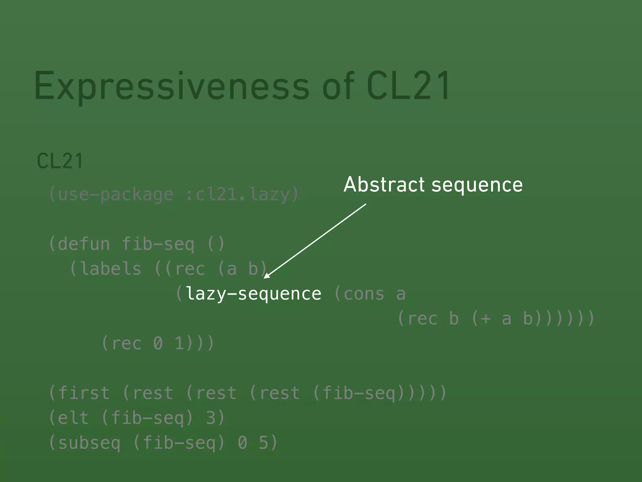 Expressiveness of CL21 
CL21 
! 
(use-package :cl21.lazy) 
! 
(defun fib-seq () 
(labels ((rec (a b) 
Abstract sequence 
(lazy-sequence 
(cons a 
(rec b (+ a b)))))) 
(rec 0 1))) 
! 
! 
! 
! 
! 
(first (rest (rest (rest (fib-seq))))) 
(elt (fib-seq) 3) 
(subseq (fib-seq) 0 5) 
 