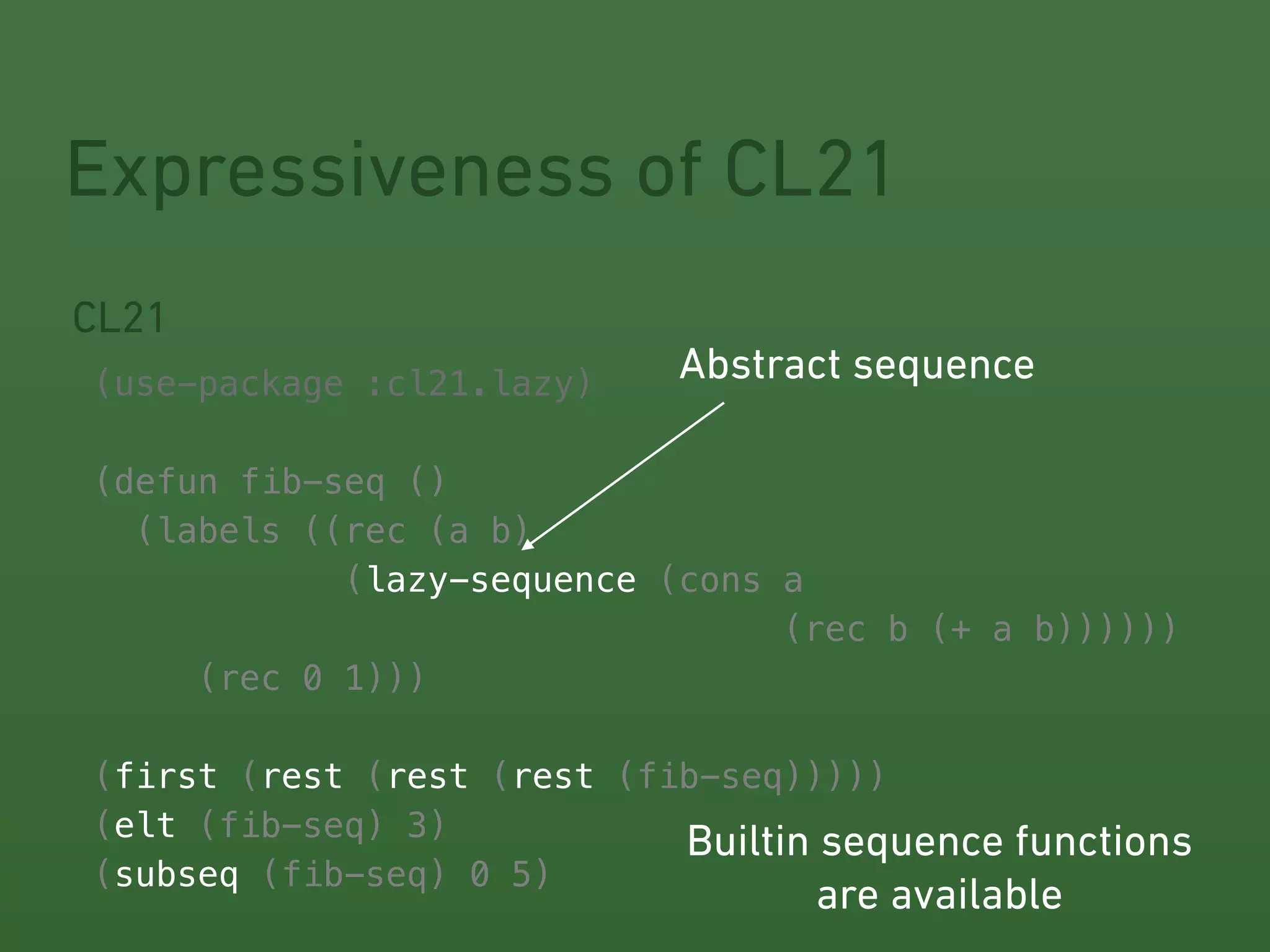 Expressiveness of CL21 
CL21 
! 
(use-package :cl21.lazy) 
! 
(defun fib-seq () 
(labels ((rec (a b) 
Abstract sequence 
(lazy-sequence 
(cons a 
(rec b (+ a b)))))) 
(rec 0 1))) 
! 
! 
! 
! 
! 
(first (rest (rest (rest 
(fib-seq))))) 
(elt 
(fib-seq) 3) 
(subseq 
(fib-seq) 0 5) 
Builtin sequence functions 
are available 
 