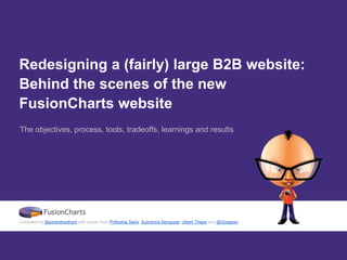 Redesigning a (fairly) large B2B website:
Behind the scenes of the new
FusionCharts website
The objectives, process, tools, tradeoffs, learnings and results
Compiled by @sanketnadhani with inputs from Prithwiraj Saha, Sumantra Sengupta, Uttam Thapa and @Godgeez
 