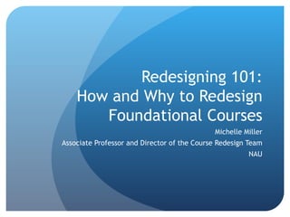 Redesigning 101: How and Why to Redesign Foundational Courses Michelle Miller Associate Professor and Director of the Course Redesign Team NAU 
