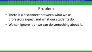 Problem
• There is a disconnect between what we as
professors expect and what our students do.
• We can ignore it or we can do something about it.
 