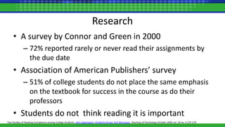 Research
• A survey by Connor and Green in 2000
– 72% reported rarely or never read their assignments by
the due date
• Association of American Publishers’ survey
– 51% of college students do not place the same emphasis
on the textbook for success in the course as do their
professors
• Students do not think reading it is important
Two Studies of Reading Compliance among College Students. John Sappington, Kimberly Kinsey, Kirk Munsayac, Teaching of Psychology October 2002 vol. 29 no. 4 272-274
 