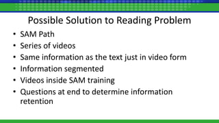 Possible Solution to Reading Problem
• SAM Path
• Series of videos
• Same information as the text just in video form
• Information segmented
• Videos inside SAM training
• Questions at end to determine information
retention
 