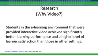 Research
(Why Video?)
Students in the e-learning environment that were
provided interactive video achieved significantly
better learning performance and a higher level of
learner satisfaction than those in other settings.
Information & Management, Volume 43, Issue 1, January 2006, Pages 15–27
 
