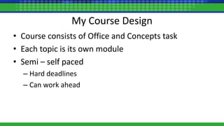 My Course Design
• Course consists of Office and Concepts task
• Each topic is its own module
• Semi – self paced
– Hard deadlines
– Can work ahead
 