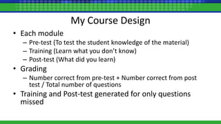 My Course Design
• Each module
– Pre-test (To test the student knowledge of the material)
– Training (Learn what you don’t know)
– Post-test (What did you learn)
• Grading
– Number correct from pre-test + Number correct from post
test / Total number of questions
• Training and Post-test generated for only questions
missed
 