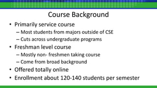 Course Background
• Primarily service course
– Most students from majors outside of CSE
– Cuts across undergraduate programs
• Freshman level course
– Mostly non- freshmen taking course
– Come from broad background
• Offered totally online
• Enrollment about 120-140 students per semester
 