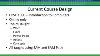 Current Course Design
• CPSC 1000 – Introduction to Computers
• Online only
• Topics Taught
– Word
– Excel
– Power Point
– Access
– Concepts
• All taught using SAM and SAM Path
 