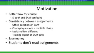 Motivation
• Better flow for course
– E-book and SAM confusing
• Consistency between assignments
– Office questions in SAM
– Concept questions – multiple choice
– Look and feel different
– Training aspect of SAM path
• Save money
• Students don’t read assignments
 