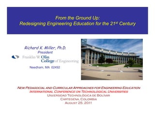 From the Ground Up:
 Redesigning Engineering Education for the 21st Century




   Richard K. Miller, Ph.D.
           President



      Needham, MA 02492




New Pedagocial and Curricular Approaches for Engineering Education
      International Conference on Technological Universities
                Unversidad Technológica de Bolívar
                       Cartegena, Colombia
                         August 25, 2011
 