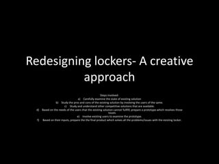 Redesigning lockers- A creative
approach
Steps involved-
a) Carefully examine the state of existing solution
b) Study the pros and cons of the existing solution by involving the users of the same.
c) Study and understand other competitive solutions that are available.
d) Based on the needs of the users that the existing solution cannot fullfill, prepare a prototype which resolves those
issues.
e) Involve existing users to examine the prototype.
f) Based on their inputs, prepare the the final product which solves all the problems/issues with the existing locker.
 