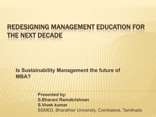 Redesigning Management Education for the Next Decade Is Sustainability Management the future of MBA? Presented by: S.Bharani Ramakrishnan S.Vivek kumar BSMED, Bharathiar University, Coimbatore, Tamilnadu 
