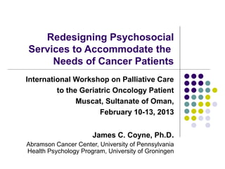 Redesigning Psychosocial
Services to Accommodate the
     Needs of Cancer Patients
International Workshop on Palliative Care
         to the Geriatric Oncology Patient
               Muscat, Sultanate of Oman,
                      February 10-13, 2013


                      James C. Coyne, Ph.D.
Abramson Cancer Center, University of Pennsylvania
Health Psychology Program, University of Groningen
 
