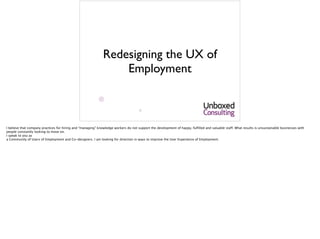 Redesigning the UX of
Employment
I believe that company practices for hiring and “managing” knowledge workers do not support the development of happy, fulfilled and valuable staff. What results is unsustainable businesses with
people constantly looking to move on. 
I speak to you as 
a Community of Users of Employment and Co-designers. I am looking for direction in ways to improve the User Experience of Employment.
 
