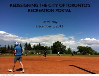 REDESIGNING THE CITY OF TORONTO’S
                      RECREATION PORTAL

                             Liz Murray
                          December 5, 2012




Sunday, 16 December, 12
 