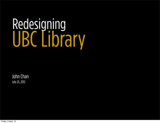 Redesigning
              UBC Library
              John Chan
              July 25, 2012




Friday, 5 April, 13
 