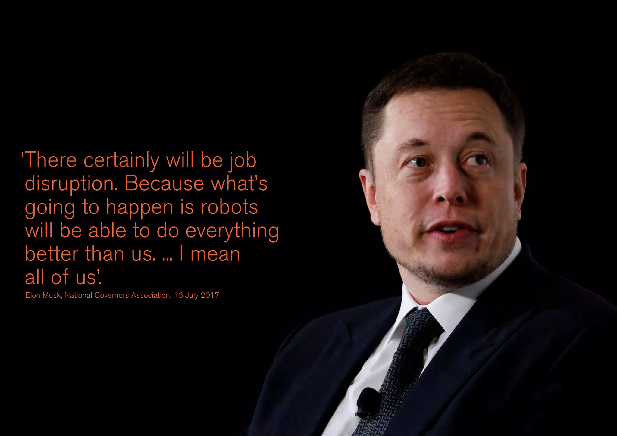 ‘There certainly will be job
disruption. Because what’s
going to happen is robots
will be able to do everything
better than us. ... I mean
all of us’.
Elon Musk, National Governors Association, 16 July 2017
 