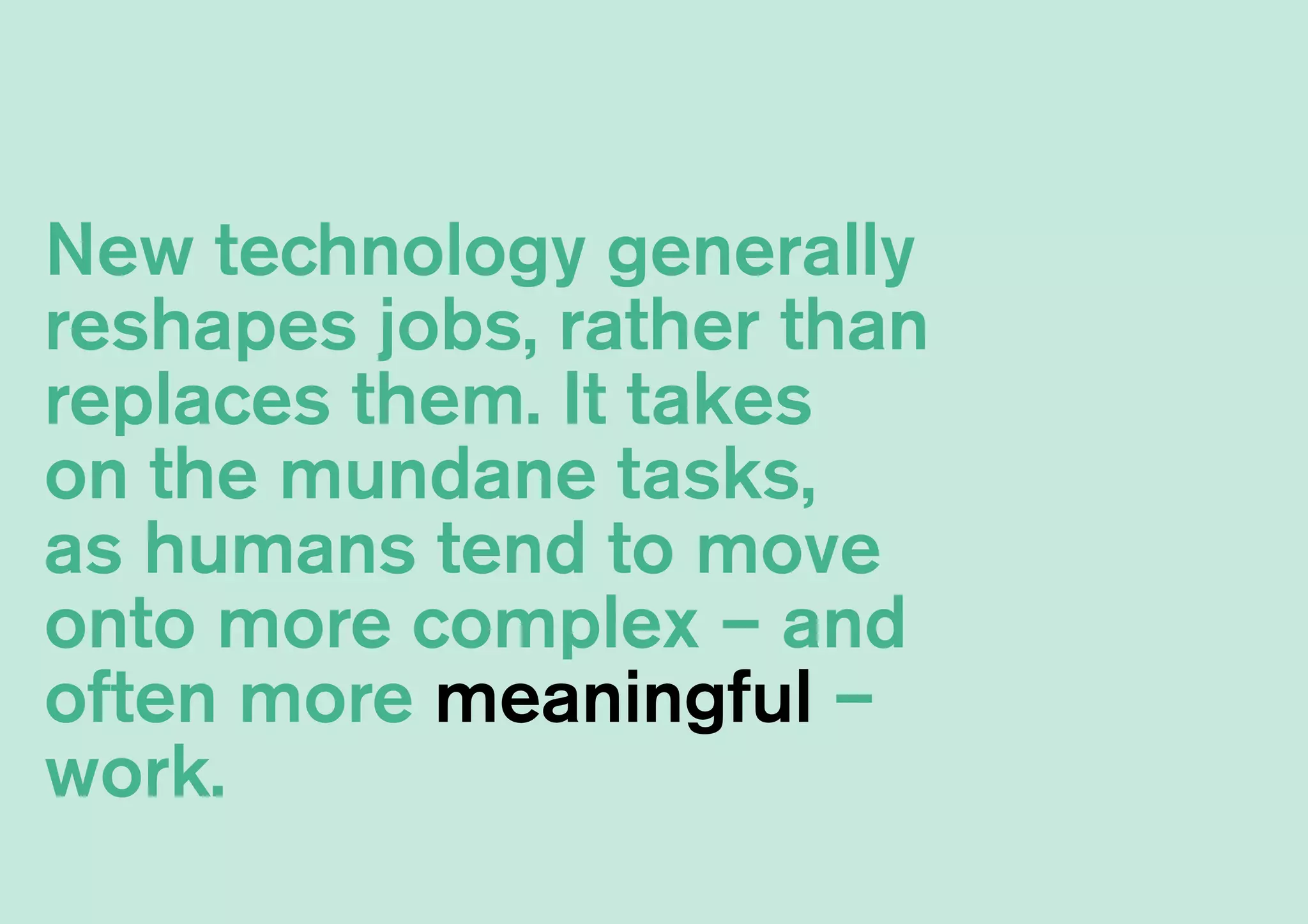 New technology generally
reshapes jobs, rather than
replaces them. It takes
on the mundane tasks,
as humans tend to move
onto more complex – and
often more meaningful –
work.
 