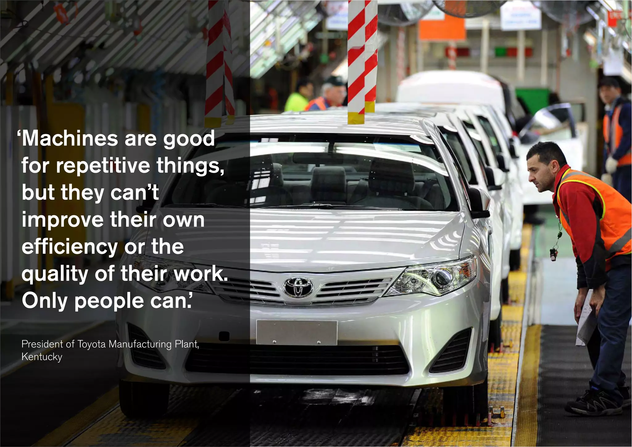 ‘Machines are good
for repetitive things,
but they can’t
improve their own
efficiency or the
quality of their work.
Only people can.’
President of Toyota Manufacturing Plant,
Kentucky
 