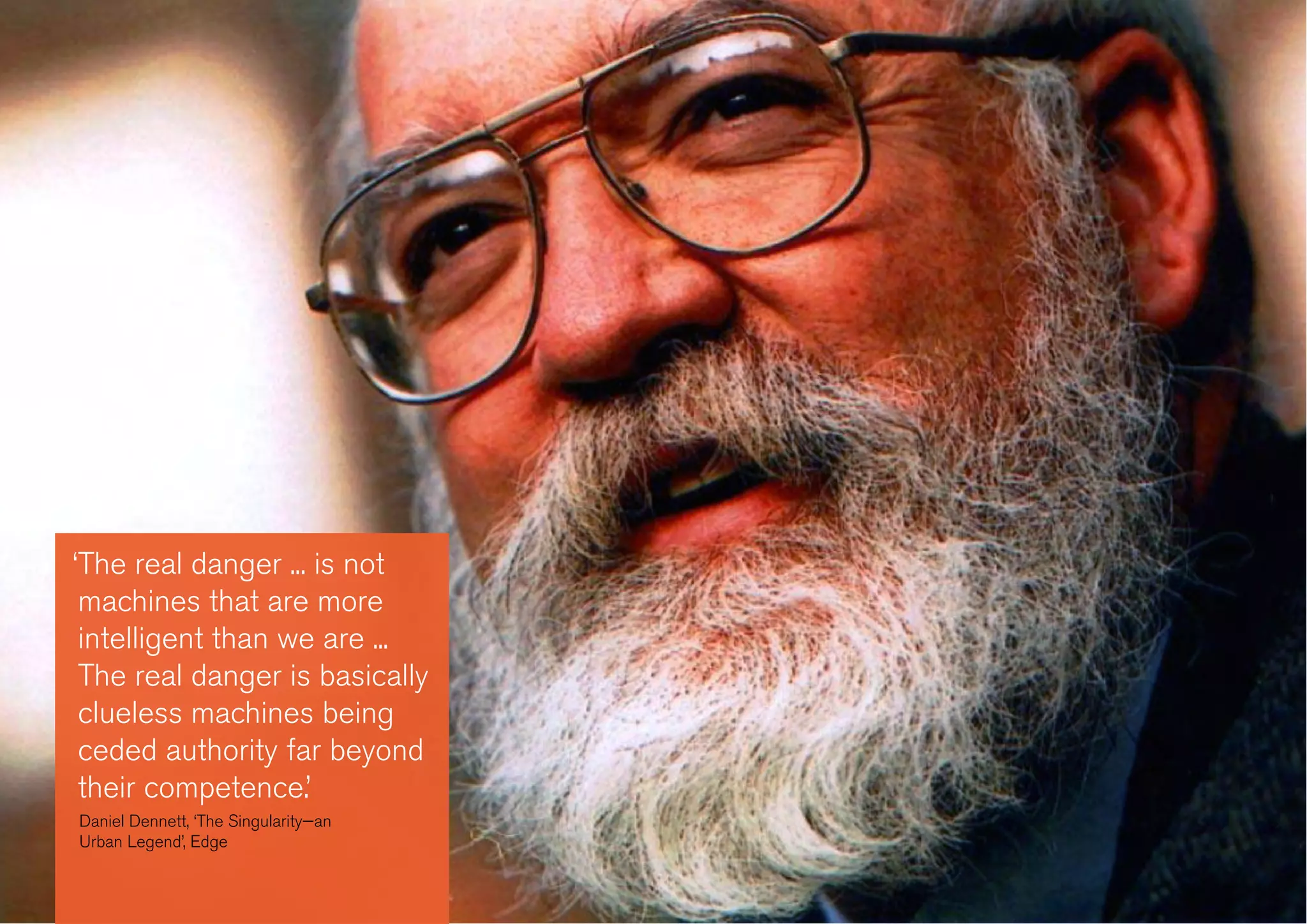 ‘The real danger ... is not
machines that are more
intelligent than we are ...
The real danger is basically
clueless machines being
ceded authority far beyond
their competence.’
Daniel Dennett, ‘The Singularity—an
Urban Legend’, Edge
 