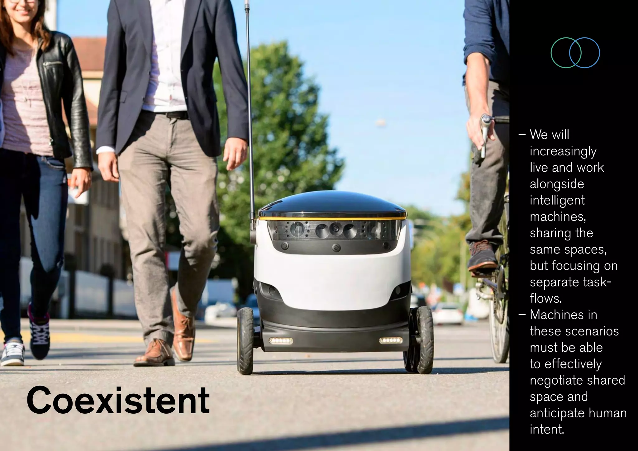 Coexistent
– We will
increasingly
live and work
alongside
intelligent
machines,
sharing the
same spaces,
but focusing on
separate task-
flows.
– Machines in
these scenarios
must be able
to effectively
negotiate shared
space and
anticipate human
intent.
 