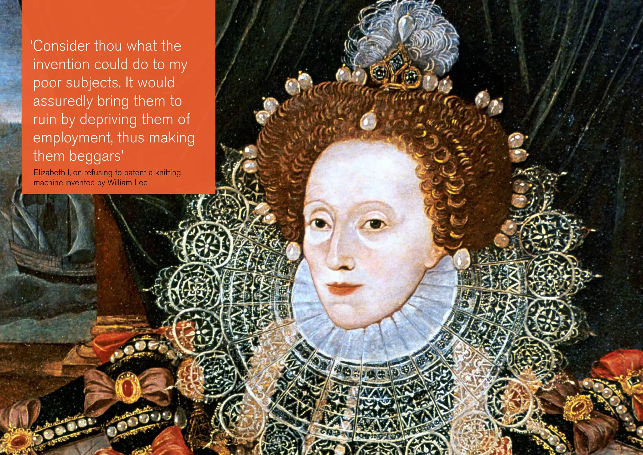 ‘Consider thou what the
invention could do to my
poor subjects. It would
assuredly bring them to
ruin by depriving them of
employment, thus making
them beggars’
Elizabeth I, on refusing to patent a knitting
machine invented by William Lee
 