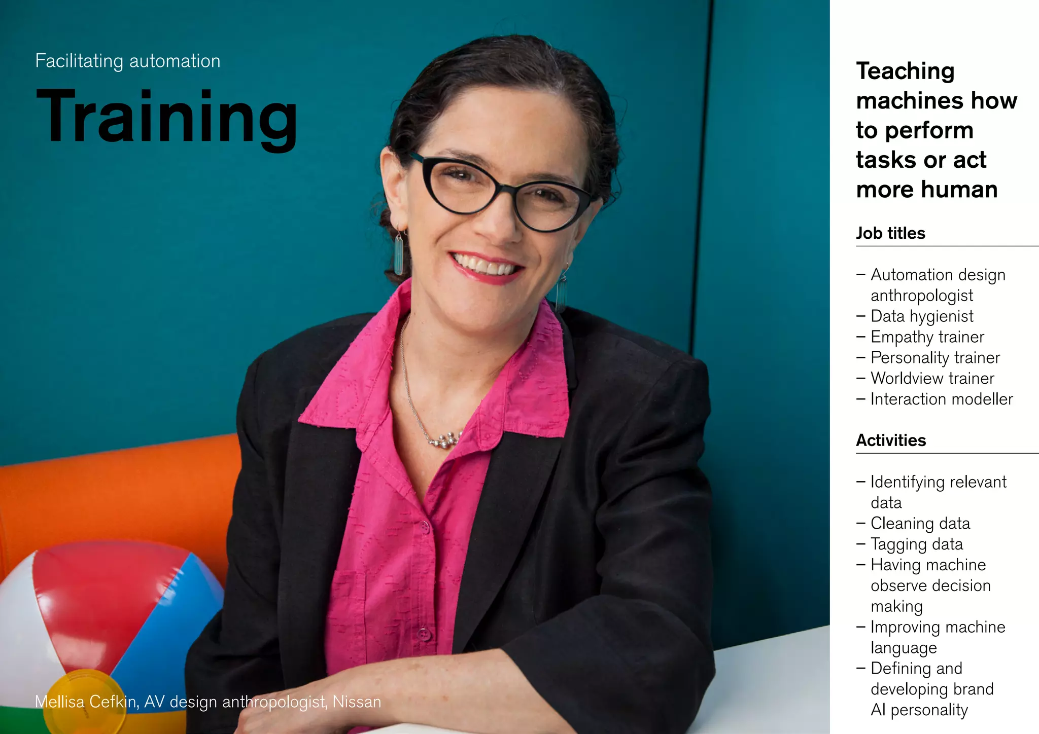 Facilitating automation
Training
Teaching
machines how
to perform
tasks or act
more human
Job titles
– Automation design
anthropologist
– Data hygienist
– Empathy trainer
– Personality trainer
– Worldview trainer
– Interaction modeller
Activities
– Identifying relevant
data
– Cleaning data
– Tagging data
– Having machine
observe decision
making
– Improving machine
language
– Defining and
developing brand
AI personalityMellisa Cefkin, AV design anthropologist, Nissan
 
