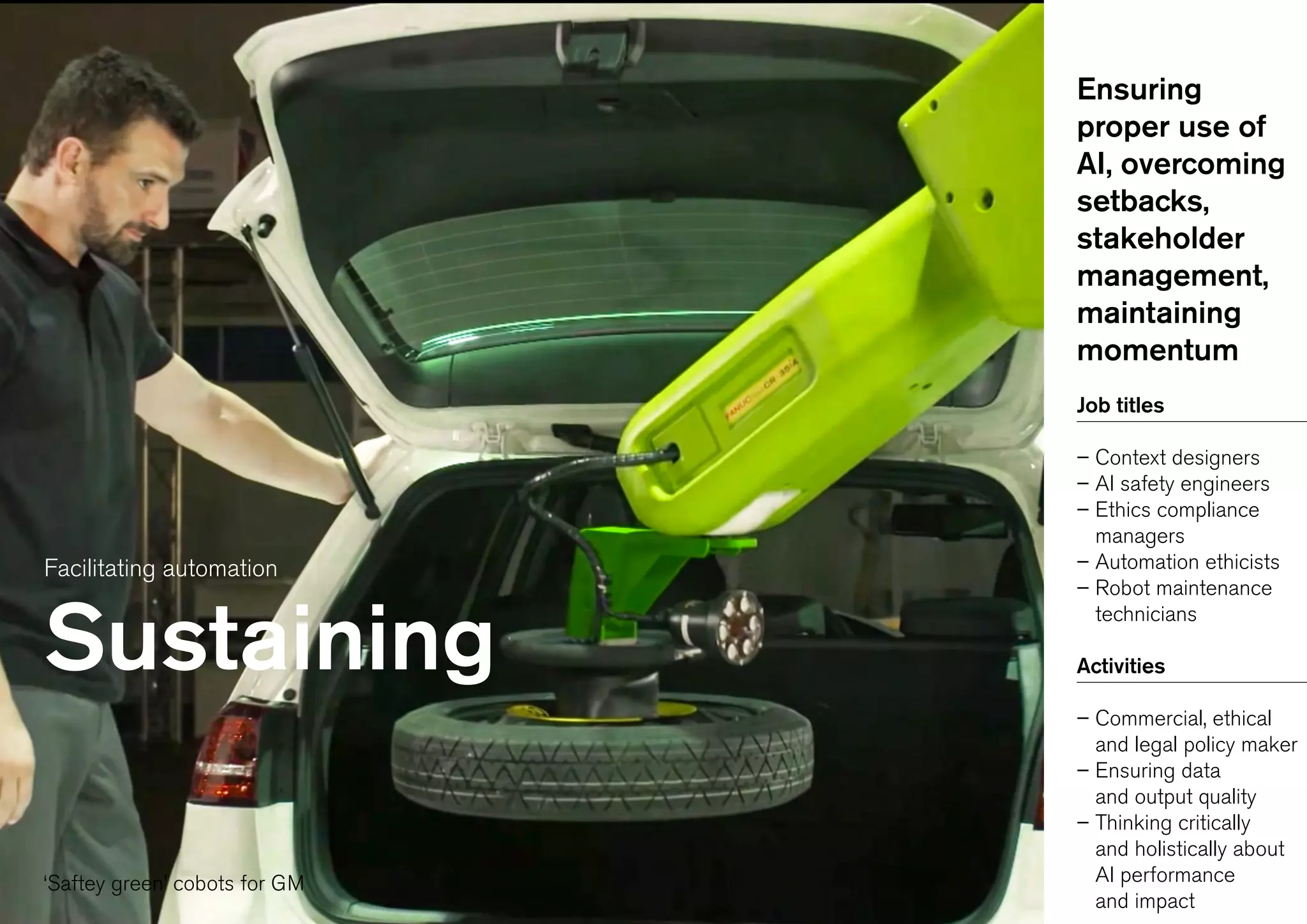 Facilitating automation
Sustaining
Ensuring
proper use of
AI, overcoming
setbacks,
stakeholder
management,
maintaining
momentum
Job titles
– Context designers
– AI safety engineers
– Ethics compliance
managers
– Automation ethicists
– Robot maintenance
technicians
Activities
– Commercial, ethical
and legal policy maker
– Ensuring data
and output quality
– Thinking critically
and holistically about
AI performance
and impact
‘Saftey green’ cobots for GM
 
