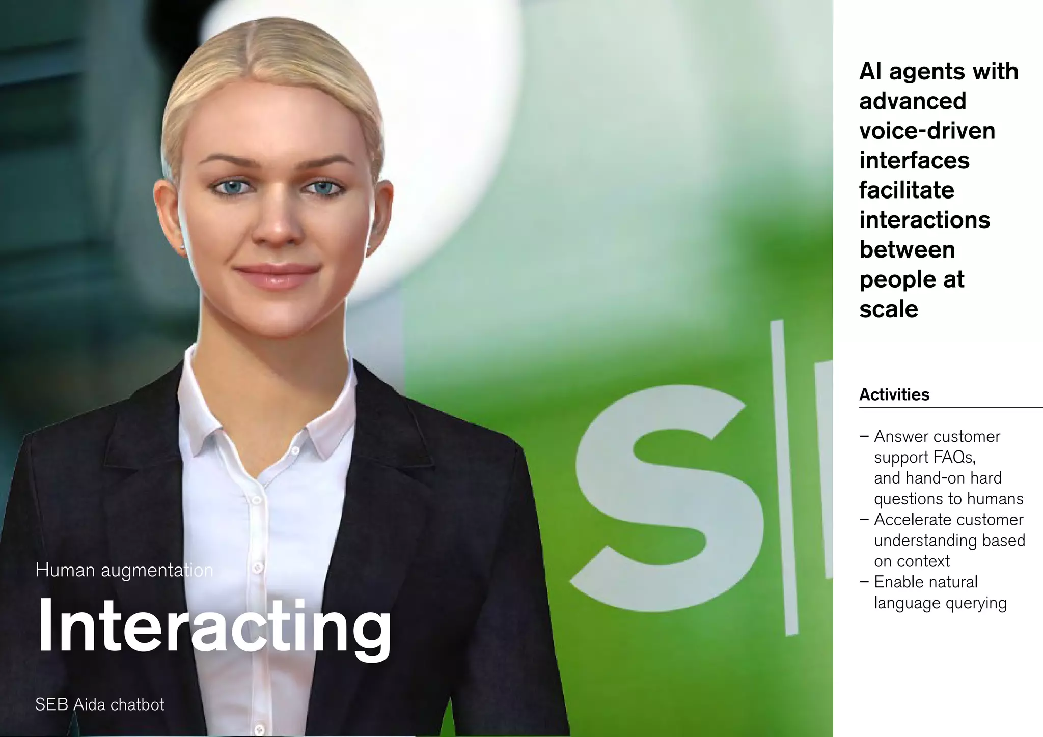 Human augmentation
Interacting
AI agents with
advanced
voice-driven
interfaces
facilitate
interactions
between
people at
scale
Activities
– Answer customer
support FAQs,
and hand-on hard
questions to humans
– Accelerate customer
understanding based
on context
– Enable natural
language querying
SEB Aida chatbot
 