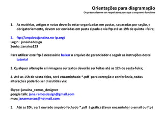 Orientações para diagramação Os prazos devem ser respeitados para que o esquema funcione As matérias, artigos e notas deverão estar organizadas em pastas, separadas por seção, e obrigatoriamente, devem ser enviadas em pasta zipada e via ftp até as 19h de quinta –feira; ftp://arquivosjanaina.no-ip.org/ Login:  janainadesign Senha: janaina123 Para utilizar este ftp é necessário  baixar  o arquivo de gerenciador e seguir as instruções deste  tutorial 3. Qualquer alteração em imagens ou textos deverão ser feitas até as 12h de sexta-feira;  4. Até as 15h de sexta-feira, será encaminhado *.pdf  para correção e conferência, todas alterações poderão ser discutidas via: Skype: janaina_ramos_designer google talk:  [email_address] msn:  [email_address] 5.  Até as 20h, será enviado arquivo fechado *.pdf  à gráfica (favor encaminhar o email ou ftp) 