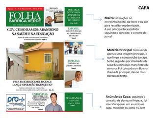 Marca :  alterações no entrelinhamento  da fonte e na cor para ressaltar modernidade.  A cor principal foi escolhida seguindo o conceito  e o nome do jornal CAPA Matéria Principal : foi inserida apenas uma imagem principal, o que limpa a composição da capa. Serão seguidas por chamadas de capa das principais manchetes da semana. Foi colocado um Box na chamada principal, dando mais clareza ao texto. Anúncio de Capa:  seguindo o conceito de clareza e limpeza, foi inserido apenas um anuncio na capa, medindo 66,5cmx 55,5cm 
