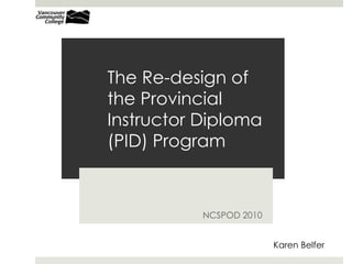 The Re-design of
the Provincial
Instructor Diploma
(PID) Program
NCSPOD 2010
Karen Belfer
 