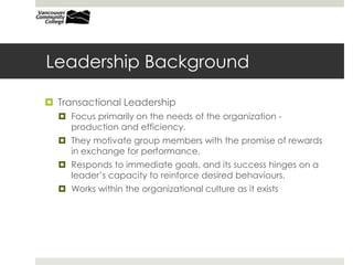 Leadership Background
 Transactional Leadership
 Focus primarily on the needs of the organization -
production and efficiency.
 They motivate group members with the promise of rewards
in exchange for performance.
 Responds to immediate goals, and its success hinges on a
leader’s capacity to reinforce desired behaviours.
 Works within the organizational culture as it exists
 