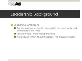 Leadership Background
 Leadership Dimensions
 Transformational leadership responds to the uncertainty and
complexity of our times
 Focus on traits – more than behaviours
 Not enough written about the roles of the group members
 