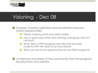 Visioning - Dec 08
 Purpose: Create inspiration and excitement around
future opportunities
 Trends shaping adult education today
 How is adult education and training changing in the 21st
century?
 What does a PIDP program look like that provides
students with the tools to be innovators?
 What are the future opportunities for the PIDP program?
 Invited key members of the community that the program
faculty know and admire
 