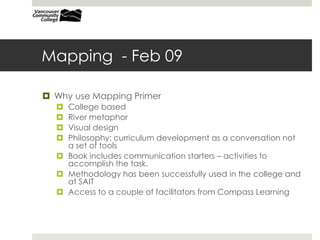 Mapping - Feb 09
 Why use Mapping Primer
 College based
 River metaphor
 Visual design
 Philosophy: curriculum development as a conversation not
a set of tools
 Book includes communication starters – activities to
accomplish the task.
 Methodology has been successfully used in the college and
at SAIT
 Access to a couple of facilitators from Compass Learning
 