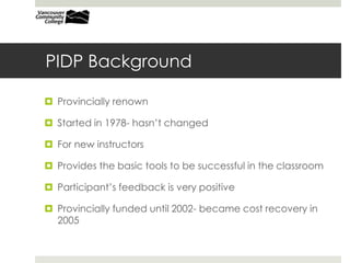 PIDP Background
 Provincially renown
 Started in 1978- hasn’t changed
 For new instructors
 Provides the basic tools to be successful in the classroom
 Participant’s feedback is very positive
 Provincially funded until 2002- became cost recovery in
2005
 