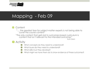 Mapping - Feb 09
 Content
“… the greatest fear for subject-matter experts is not being able to
cover the course content”
“The only content that gets lost in outcomes-based curriculum is
content that isn’t relevant to the intended outcomes”
Ruth Stiehl
 Activity
 What concepts do they need to understand?
 What Issues do they need to understand?
 What skills must they develop?
 What might we have them do to show evidence of these outcomes?
 