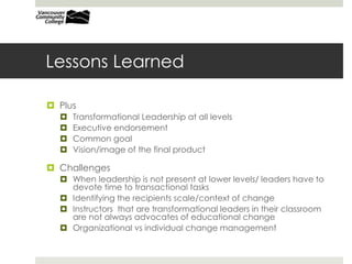 Lessons Learned
 Plus
 Transformational Leadership at all levels
 Executive endorsement
 Common goal
 Vision/image of the final product
 Challenges
 When leadership is not present at lower levels/ leaders have to
devote time to transactional tasks
 Identifying the recipients scale/context of change
 Instructors that are transformational leaders in their classroom
are not always advocates of educational change
 Organizational vs individual change management
 