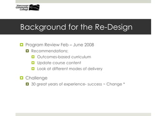 Background for the Re-Design
 Program Review Feb – June 2008
 Recommendations:
 Outcomes-based curriculum
 Update course content
 Look at different modes of delivery
 Challenge
 30 great years of experience- success ~ Change *
 