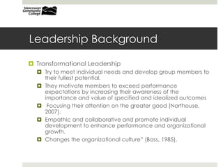 Leadership Background
 Transformational Leadership
 Try to meet individual needs and develop group members to
their fullest potential.
 They motivate members to exceed performance
expectations by increasing their awareness of the
importance and value of specified and idealized outcomes
 Focusing their attention on the greater good (Northouse,
2007).
 Empathic and collaborative and promote individual
development to enhance performance and organizational
growth.
 Changes the organizational culture” (Bass, 1985).
 