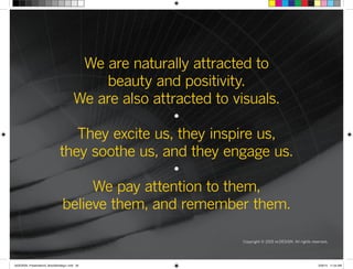 We are naturally attracted to
beauty and positivity.
We are also attracted to visuals.
•
They excite us, they inspire us,
they soothe us, and they engage us.
•
We pay attention to them,
believe them, and remember them.
Copyright © 2015 re:DESIGN. All rights reserved.
 