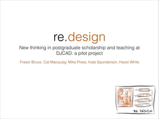 re.design
New thinking in postgraduate scholarship and teaching at
DJCAD: a pilot project
Fraser Bruce, Cat Macaulay, Mike Press, Kate Saunderson, Hazel White

!1

 