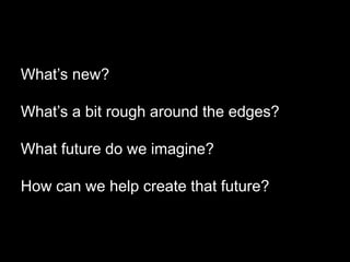 What’s new?
What’s a bit rough around the edges?
What future do we imagine?
How can we help create that future?
 