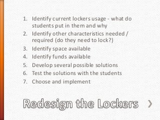 1. Identify current lockers usage - what do
students put in them and why
2. Identify other characteristics needed /
required (do they need to lock?)
3. Identify space available
4. Identify funds available
5. Develop several possible solutions
6. Test the solutions with the students
7. Choose and implement
 
