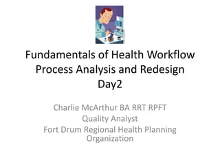 Fundamentals of Health Workflow
  Process Analysis and Redesign
              Day2
     Charlie McArthur BA RRT RPFT
             Quality Analyst
   Fort Drum Regional Health Planning
              Organization
 