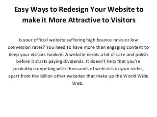 Easy Ways to Redesign Your Website to
make it More Attractive to Visitors
Is your official website suffering high bounce rates or low
conversion rates? You need to have more than engaging content to
keep your visitors hooked. A website needs a lot of care and polish
before it starts paying dividends. It doesn’t help that you’re
probably competing with thousands of websites in your niche,
apart from the billion other websites that make up the World Wide
Web.
 