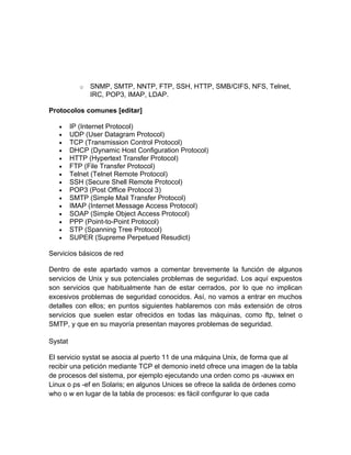 o   SNMP, SMTP, NNTP, FTP, SSH, HTTP, SMB/CIFS, NFS, Telnet,
                IRC, POP3, IMAP, LDAP.

Protocolos comunes [editar]

   •     IP (Internet Protocol)
   •     UDP (User Datagram Protocol)
   •     TCP (Transmission Control Protocol)
   •     DHCP (Dynamic Host Configuration Protocol)
   •     HTTP (Hypertext Transfer Protocol)
   •     FTP (File Transfer Protocol)
   •     Telnet (Telnet Remote Protocol)
   •     SSH (Secure Shell Remote Protocol)
   •     POP3 (Post Office Protocol 3)
   •     SMTP (Simple Mail Transfer Protocol)
   •     IMAP (Internet Message Access Protocol)
   •     SOAP (Simple Object Access Protocol)
   •     PPP (Point-to-Point Protocol)
   •     STP (Spanning Tree Protocol)
   •     SUPER (Supreme Perpetued Resudict)

Servicios básicos de red

Dentro de este apartado vamos a comentar brevemente la función de algunos
servicios de Unix y sus potenciales problemas de seguridad. Los aquí expuestos
son servicios que habitualmente han de estar cerrados, por lo que no implican
excesivos problemas de seguridad conocidos. Así, no vamos a entrar en muchos
detalles con ellos; en puntos siguientes hablaremos con más extensión de otros
servicios que suelen estar ofrecidos en todas las máquinas, como ftp, telnet o
SMTP, y que en su mayoría presentan mayores problemas de seguridad.

Systat

El servicio systat se asocia al puerto 11 de una máquina Unix, de forma que al
recibir una petición mediante TCP el demonio inetd ofrece una imagen de la tabla
de procesos del sistema, por ejemplo ejecutando una orden como ps -auwwx en
Linux o ps -ef en Solaris; en algunos Unices se ofrece la salida de órdenes como
who o w en lugar de la tabla de procesos: es fácil configurar lo que cada
 